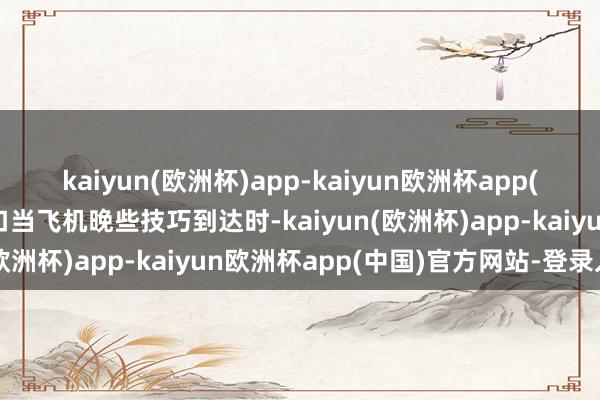 kaiyun(欧洲杯)app-kaiyun欧洲杯app(中国)官方网站-登录入口当飞机晚些技巧到达时-kaiyun(欧洲杯)app-kaiyun欧洲杯app(中国)官方网站-登录入口