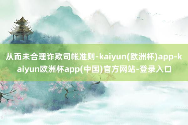 从而未合理诈欺司帐准则-kaiyun(欧洲杯)app-kaiyun欧洲杯app(中国)官方网站-登录入口