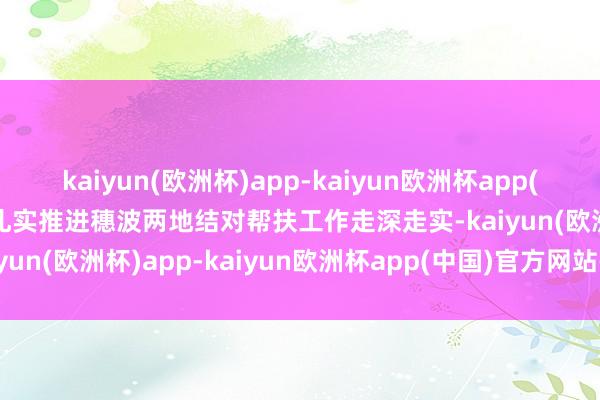 kaiyun(欧洲杯)app-kaiyun欧洲杯app(中国)官方网站-登录入口扎实推进穗波两地结对帮扶工作走深走实-kaiyun(欧洲杯)app-kaiyun欧洲杯app(中国)官方网站-登录入口