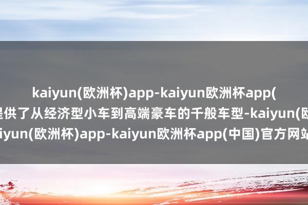 kaiyun(欧洲杯)app-kaiyun欧洲杯app(中国)官方网站-登录入口提供了从经济型小车到高端豪车的千般车型-kaiyun(欧洲杯)app-kaiyun欧洲杯app(中国)官方网站-登录入口