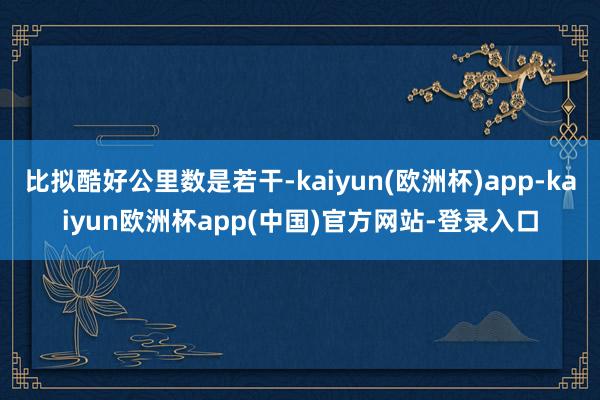 比拟酷好公里数是若干-kaiyun(欧洲杯)app-kaiyun欧洲杯app(中国)官方网站-登录入口