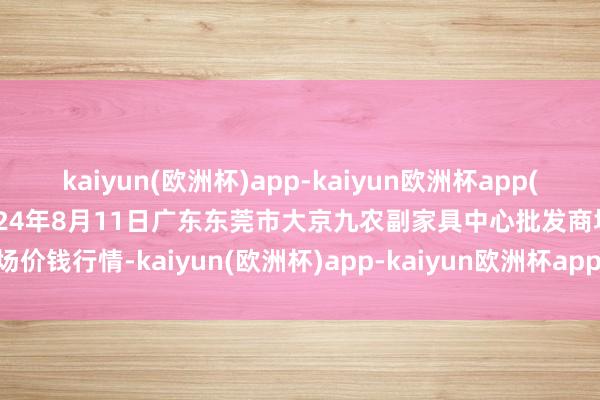 kaiyun(欧洲杯)app-kaiyun欧洲杯app(中国)官方网站-登录入口2024年8月11日广东东莞市大京九农副家具中心批发商场价钱行情-kaiyun(欧洲杯)app-kaiyun欧洲杯app(中国)官方网站-登录入口