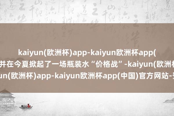 kaiyun(欧洲杯)app-kaiyun欧洲杯app(中国)官方网站-登录入口并在今夏掀起了一场瓶装水“价格战”-kaiyun(欧洲杯)app-kaiyun欧洲杯app(中国)官方网站-登录入口