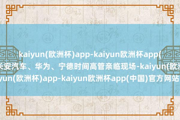 kaiyun(欧洲杯)app-kaiyun欧洲杯app(中国)官方网站-登录入口长安汽车、华为、宁德时间高管亲临现场-kaiyun(欧洲杯)app-kaiyun欧洲杯app(中国)官方网站-登录入口