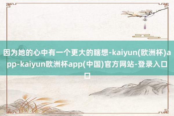 因为她的心中有一个更大的瞎想-kaiyun(欧洲杯)app-kaiyun欧洲杯app(中国)官方网站-登录入口