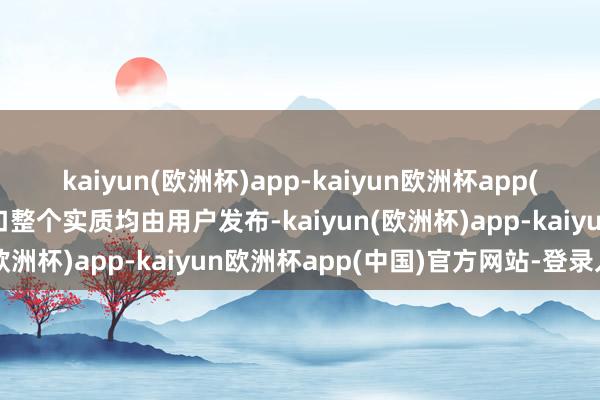 kaiyun(欧洲杯)app-kaiyun欧洲杯app(中国)官方网站-登录入口整个实质均由用户发布-kaiyun(欧洲杯)app-kaiyun欧洲杯app(中国)官方网站-登录入口