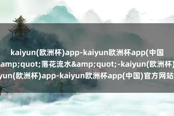 kaiyun(欧洲杯)app-kaiyun欧洲杯app(中国)官方网站-登录入口&quot;落花流水&quot;-kaiyun(欧洲杯)app-kaiyun欧洲杯app(中国)官方网站-登录入口