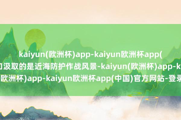 kaiyun(欧洲杯)app-kaiyun欧洲杯app(中国)官方网站-登录入口汲取的是近海防护作战风景-kaiyun(欧洲杯)app-kaiyun欧洲杯app(中国)官方网站-登录入口