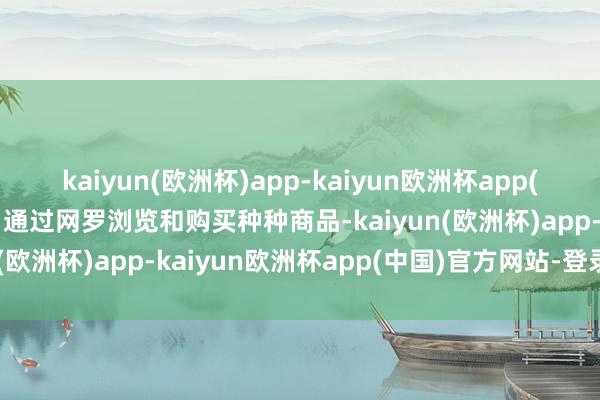 kaiyun(欧洲杯)app-kaiyun欧洲杯app(中国)官方网站-登录入口通过网罗浏览和购买种种商品-kaiyun(欧洲杯)app-kaiyun欧洲杯app(中国)官方网站-登录入口