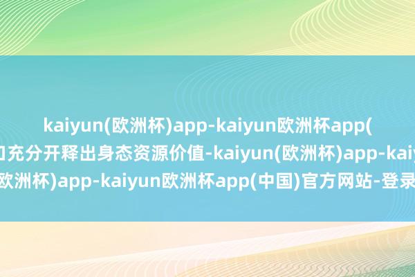 kaiyun(欧洲杯)app-kaiyun欧洲杯app(中国)官方网站-登录入口充分开释出身态资源价值-kaiyun(欧洲杯)app-kaiyun欧洲杯app(中国)官方网站-登录入口