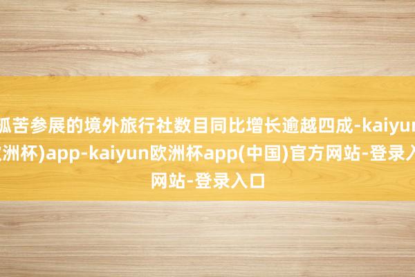 孤苦参展的境外旅行社数目同比增长逾越四成-kaiyun(欧洲杯)app-kaiyun欧洲杯app(中国)官方网站-登录入口