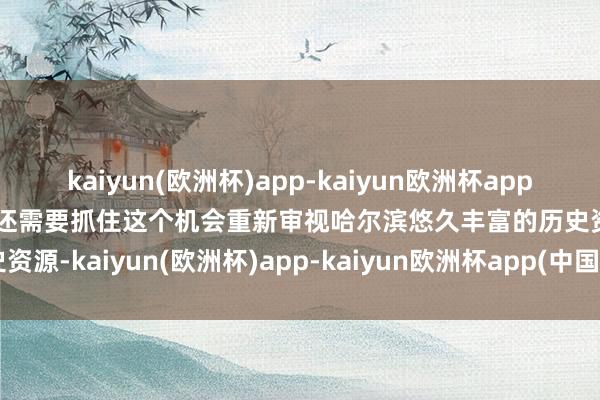 kaiyun(欧洲杯)app-kaiyun欧洲杯app(中国)官方网站-登录入口还需要抓住这个机会重新审视哈尔滨悠久丰富的历史资源-kaiyun(欧洲杯)app-kaiyun欧洲杯app(中国)官方网站-登录入口