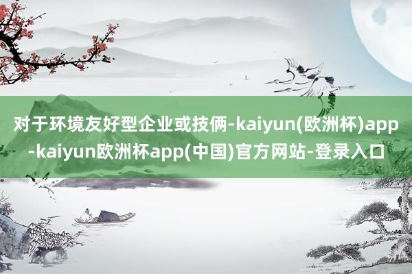 对于环境友好型企业或技俩-kaiyun(欧洲杯)app-kaiyun欧洲杯app(中国)官方网站-登录入口