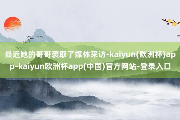 最近她的哥哥袭取了媒体采访-kaiyun(欧洲杯)app-kaiyun欧洲杯app(中国)官方网站-登录入口