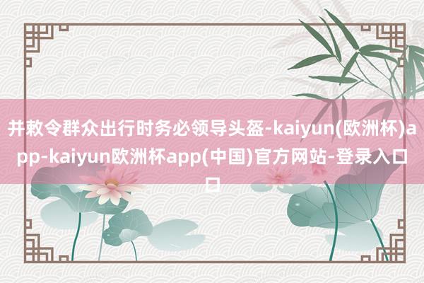 并敕令群众出行时务必领导头盔-kaiyun(欧洲杯)app-kaiyun欧洲杯app(中国)官方网站-登录入口