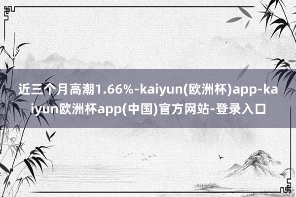 近三个月高潮1.66%-kaiyun(欧洲杯)app-kaiyun欧洲杯app(中国)官方网站-登录入口