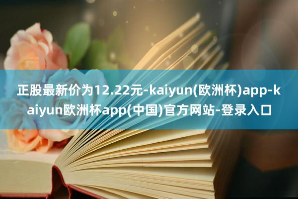 正股最新价为12.22元-kaiyun(欧洲杯)app-kaiyun欧洲杯app(中国)官方网站-登录入口