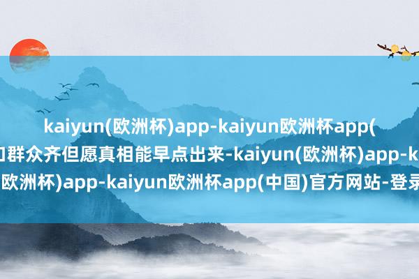 kaiyun(欧洲杯)app-kaiyun欧洲杯app(中国)官方网站-登录入口群众齐但愿真相能早点出来-kaiyun(欧洲杯)app-kaiyun欧洲杯app(中国)官方网站-登录入口