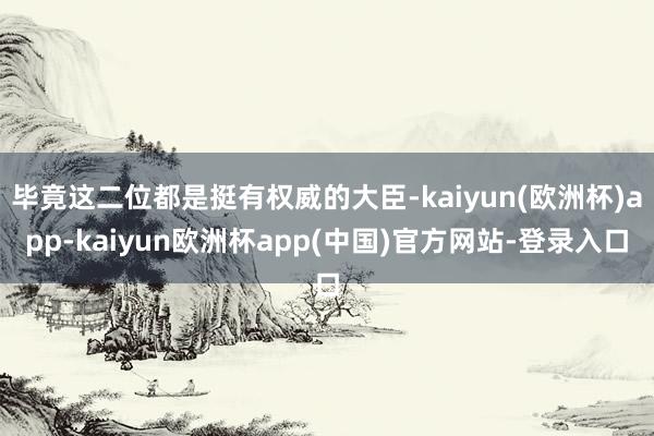 毕竟这二位都是挺有权威的大臣-kaiyun(欧洲杯)app-kaiyun欧洲杯app(中国)官方网站-登录入口