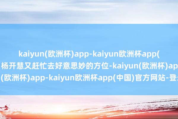 kaiyun(欧洲杯)app-kaiyun欧洲杯app(中国)官方网站-登录入口杨开慧又赶忙去好意思妙的方位-kaiyun(欧洲杯)app-kaiyun欧洲杯app(中国)官方网站-登录入口