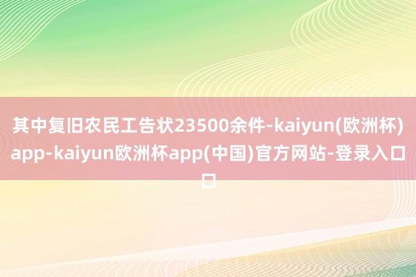 其中复旧农民工告状23500余件-kaiyun(欧洲杯)app-kaiyun欧洲杯app(中国)官方网站-登录入口