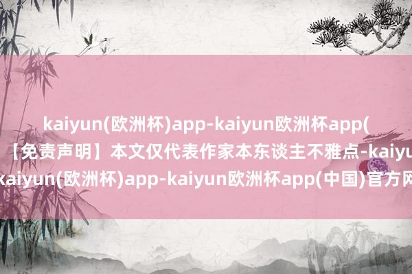 kaiyun(欧洲杯)app-kaiyun欧洲杯app(中国)官方网站-登录入口”【免责声明】本文仅代表作家本东谈主不雅点-kaiyun(欧洲杯)app-kaiyun欧洲杯app(中国)官方网站-登录入口