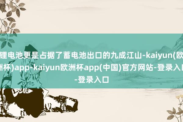 锂电池更是占据了蓄电池出口的九成江山-kaiyun(欧洲杯)app-kaiyun欧洲杯app(中国)官方网站-登录入口