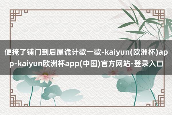 便掩了铺门到后屋诡计歇一歇-kaiyun(欧洲杯)app-kaiyun欧洲杯app(中国)官方网站-登录入口