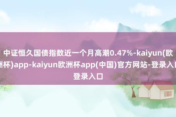 中证恒久国债指数近一个月高潮0.47%-kaiyun(欧洲杯)app-kaiyun欧洲杯app(中国)官方网站-登录入口