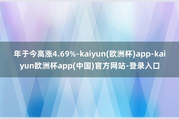 年于今高涨4.69%-kaiyun(欧洲杯)app-kaiyun欧洲杯app(中国)官方网站-登录入口