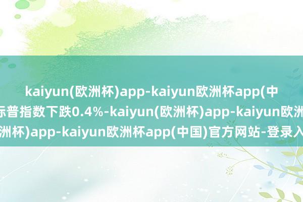 kaiyun(欧洲杯)app-kaiyun欧洲杯app(中国)官方网站-登录入口标普指数下跌0.4%-kaiyun(欧洲杯)app-kaiyun欧洲杯app(中国)官方网站-登录入口