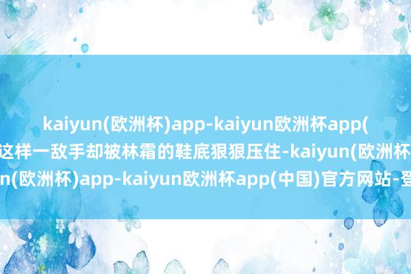 kaiyun(欧洲杯)app-kaiyun欧洲杯app(中国)官方网站-登录入口这样一敌手却被林霜的鞋底狠狠压住-kaiyun(欧洲杯)app-kaiyun欧洲杯app(中国)官方网站-登录入口