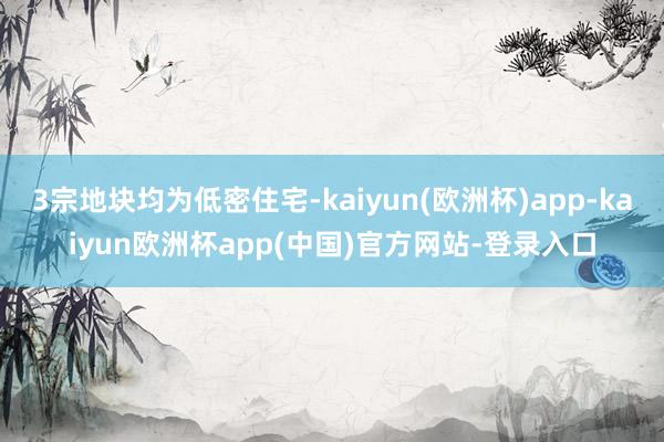 3宗地块均为低密住宅-kaiyun(欧洲杯)app-kaiyun欧洲杯app(中国)官方网站-登录入口