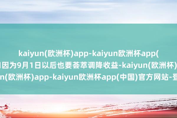 kaiyun(欧洲杯)app-kaiyun欧洲杯app(中国)官方网站-登录入口因为9月1日以后也要荟萃调降收益-kaiyun(欧洲杯)app-kaiyun欧洲杯app(中国)官方网站-登录入口