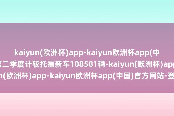 kaiyun(欧洲杯)app-kaiyun欧洲杯app(中国)官方网站-登录入口第二季度计较托福新车108581辆-kaiyun(欧洲杯)app-kaiyun欧洲杯app(中国)官方网站-登录入口