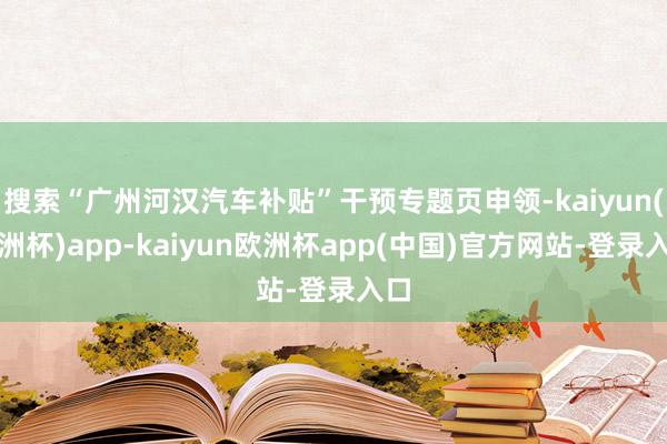 搜索“广州河汉汽车补贴”干预专题页申领-kaiyun(欧洲杯)app-kaiyun欧洲杯app(中国)官方网站-登录入口