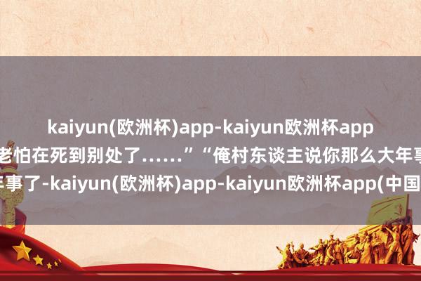 kaiyun(欧洲杯)app-kaiyun欧洲杯app(中国)官方网站-登录入口老怕在死到别处了……”“俺村东谈主说你那么大年事了-kaiyun(欧洲杯)app-kaiyun欧洲杯app(中国)官方网站-登录入口