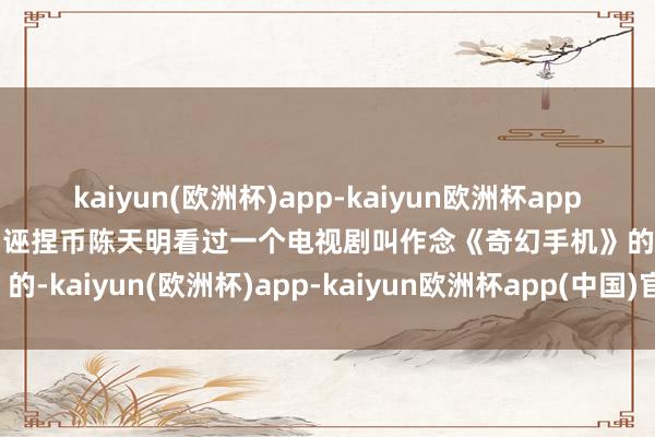 kaiyun(欧洲杯)app-kaiyun欧洲杯app(中国)官方网站-登录入口诬捏币陈天明看过一个电视剧叫作念《奇幻手机》的-kaiyun(欧洲杯)app-kaiyun欧洲杯app(中国)官方网站-登录入口