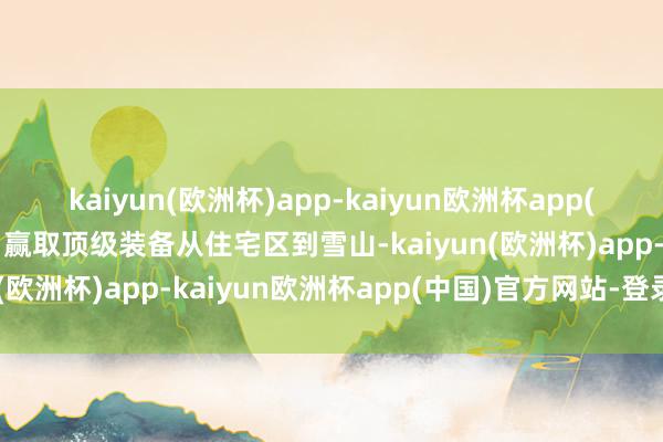 kaiyun(欧洲杯)app-kaiyun欧洲杯app(中国)官方网站-登录入口赢取顶级装备从住宅区到雪山-kaiyun(欧洲杯)app-kaiyun欧洲杯app(中国)官方网站-登录入口