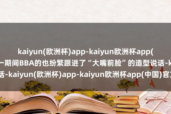 kaiyun(欧洲杯)app-kaiyun欧洲杯app(中国)官方网站-登录入口一期间BBA的也纷繁跟进了“大嘴前脸”的造型说话-kaiyun(欧洲杯)app-kaiyun欧洲杯app(中国)官方网站-登录入口