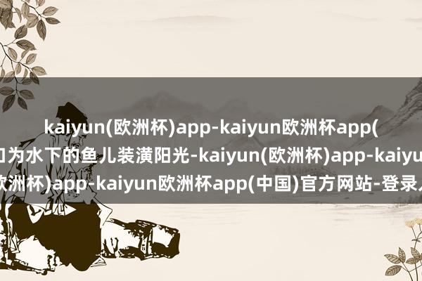 kaiyun(欧洲杯)app-kaiyun欧洲杯app(中国)官方网站-登录入口为水下的鱼儿装潢阳光-kaiyun(欧洲杯)app-kaiyun欧洲杯app(中国)官方网站-登录入口