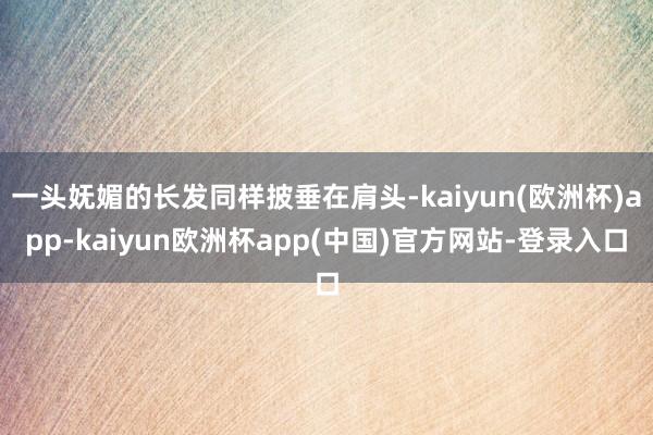 一头妩媚的长发同样披垂在肩头-kaiyun(欧洲杯)app-kaiyun欧洲杯app(中国)官方网站-登录入口