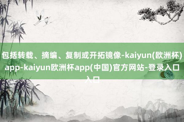 包括转载、摘编、复制或开拓镜像-kaiyun(欧洲杯)app-kaiyun欧洲杯app(中国)官方网站-登录入口