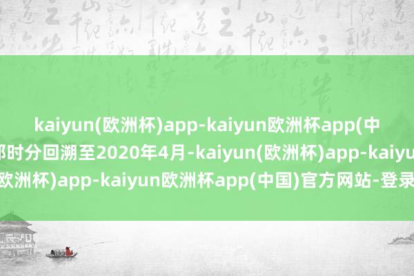 kaiyun(欧洲杯)app-kaiyun欧洲杯app(中国)官方网站-登录入口那时分回溯至2020年4月-kaiyun(欧洲杯)app-kaiyun欧洲杯app(中国)官方网站-登录入口