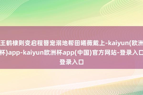 王鹤棣则变启程簪宠溺地帮田曦薇戴上-kaiyun(欧洲杯)app-kaiyun欧洲杯app(中国)官方网站-登录入口