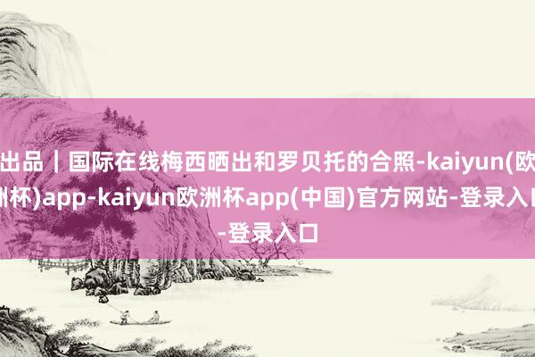 出品｜国际在线梅西晒出和罗贝托的合照-kaiyun(欧洲杯)app-kaiyun欧洲杯app(中国)官方网站-登录入口