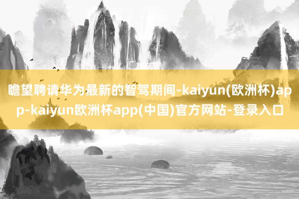 瞻望聘请华为最新的智驾期间-kaiyun(欧洲杯)app-kaiyun欧洲杯app(中国)官方网站-登录入口