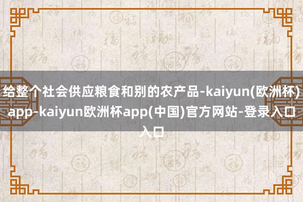 给整个社会供应粮食和别的农产品-kaiyun(欧洲杯)app-kaiyun欧洲杯app(中国)官方网站-登录入口