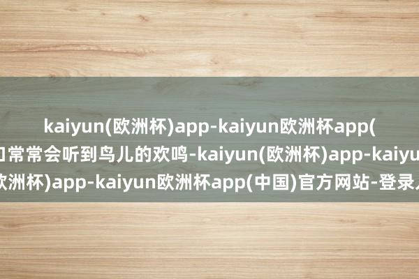 kaiyun(欧洲杯)app-kaiyun欧洲杯app(中国)官方网站-登录入口常常会听到鸟儿的欢鸣-kaiyun(欧洲杯)app-kaiyun欧洲杯app(中国)官方网站-登录入口