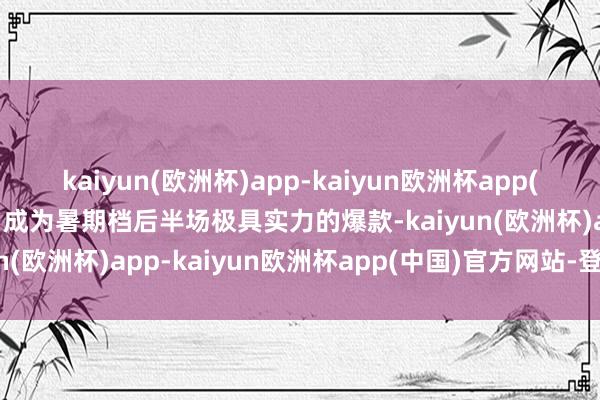 kaiyun(欧洲杯)app-kaiyun欧洲杯app(中国)官方网站-登录入口成为暑期档后半场极具实力的爆款-kaiyun(欧洲杯)app-kaiyun欧洲杯app(中国)官方网站-登录入口